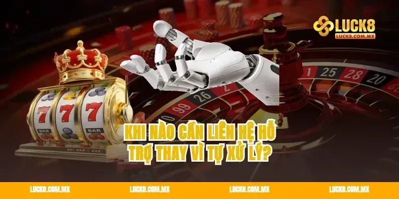 Khi nào cần liên hệ hỗ trợ thay vì tự xử lý?